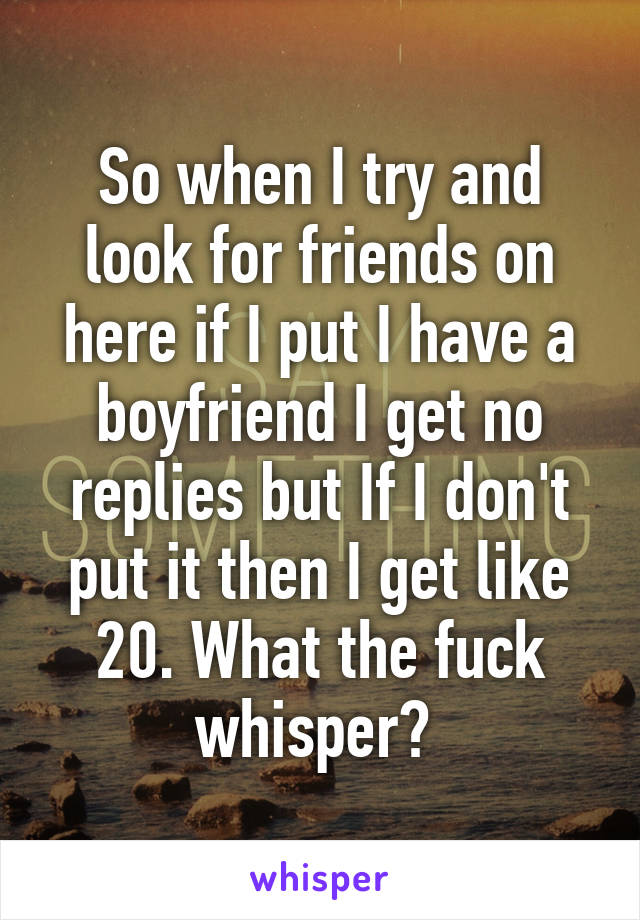 So when I try and look for friends on here if I put I have a boyfriend I get no replies but If I don't put it then I get like 20. What the fuck whisper? 