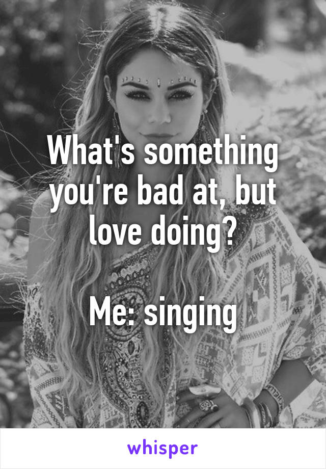 What's something you're bad at, but love doing?

Me: singing