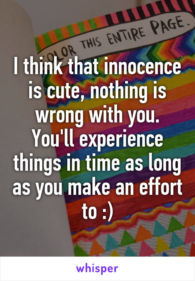 I think that innocence is cute, nothing is wrong with you. You'll experience things in time as long as you make an effort to :)