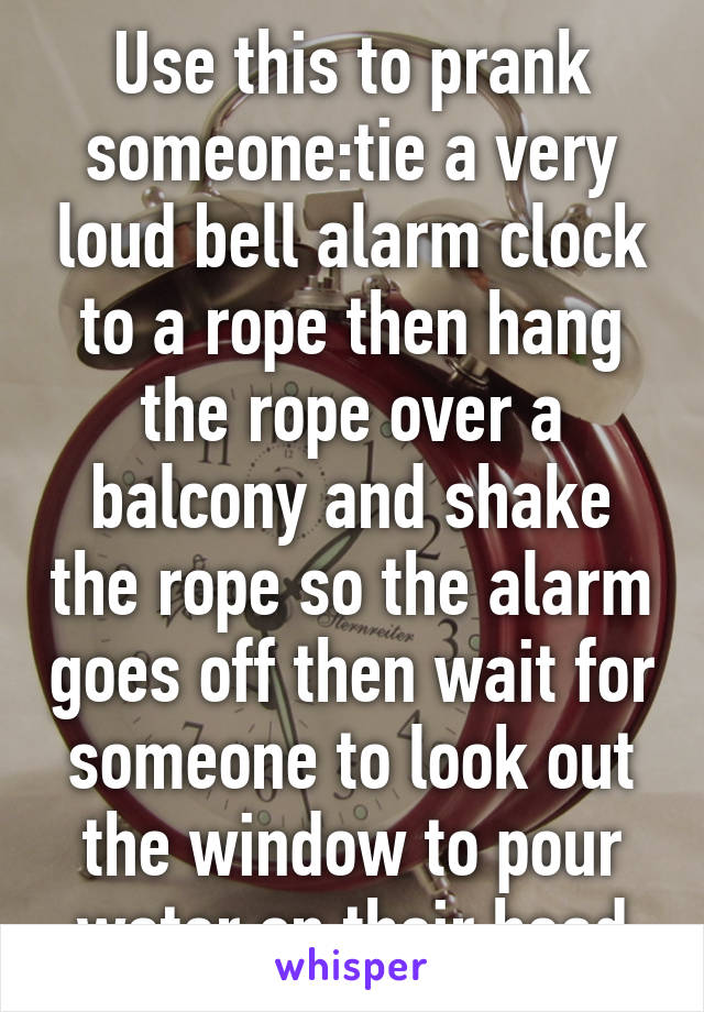 Use this to prank someone:tie a very loud bell alarm clock to a rope then hang the rope over a balcony and shake the rope so the alarm goes off then wait for someone to look out the window to pour water on their head