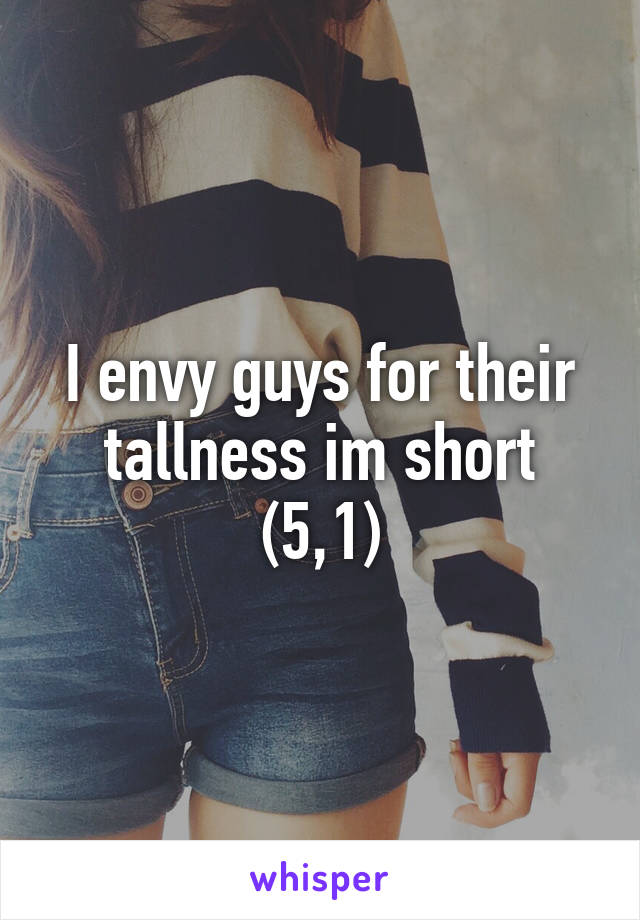 I envy guys for their tallness im short (5,1)