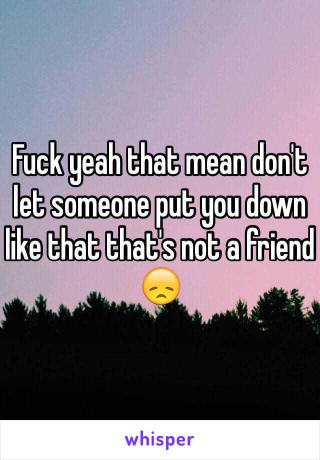 Fuck yeah that mean don't let someone put you down like that that's not a friend 😞