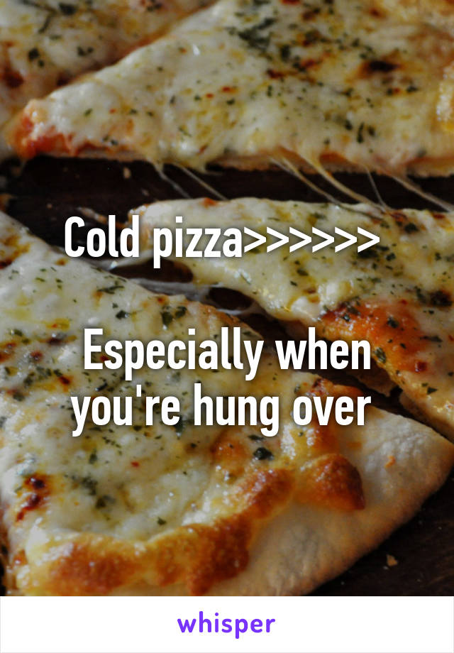 Cold pizza>>>>>> 

Especially when you're hung over 