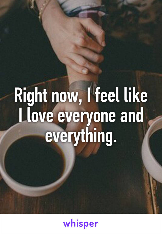 Right now, I feel like I love everyone and everything.