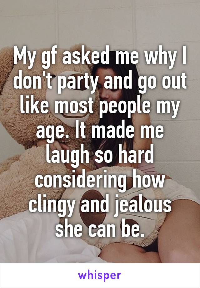 My gf asked me why I don't party and go out like most people my age. It made me laugh so hard considering how clingy and jealous she can be.