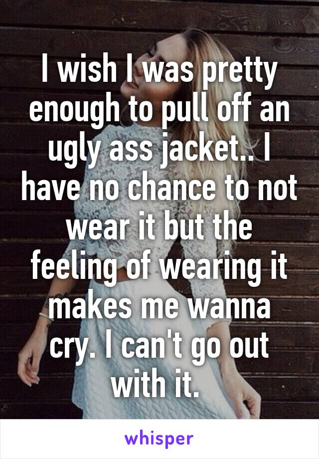 I wish I was pretty enough to pull off an ugly ass jacket.. I have no chance to not wear it but the feeling of wearing it makes me wanna cry. I can't go out with it. 