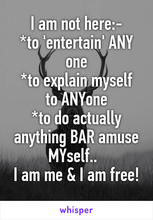 I am not here:-
*to 'entertain' ANY one
*to explain myself to ANYone
*to do actually anything BAR amuse MYself..  
I am me & I am free!
