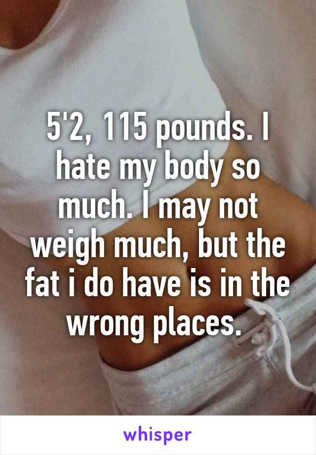 5'2, 115 pounds. I hate my body so much. I may not weigh much, but the fat i do have is in the wrong places. 