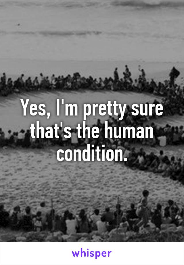 Yes, I'm pretty sure that's the human condition.