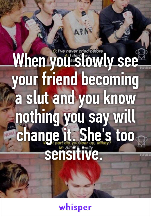 When you slowly see your friend becoming a slut and you know nothing you say will change it. She's too sensitive. 