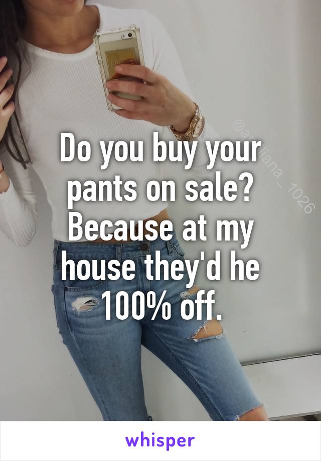 Do you buy your pants on sale?
Because at my house they'd he 100% off.