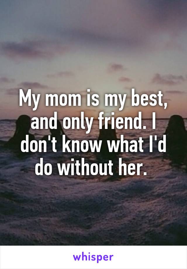 My mom is my best, and only friend. I don't know what I'd do without her. 