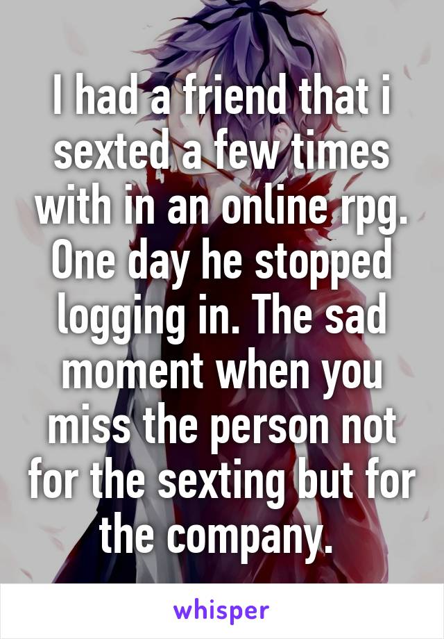 I had a friend that i sexted a few times with in an online rpg. One day he stopped logging in. The sad moment when you miss the person not for the sexting but for the company. 