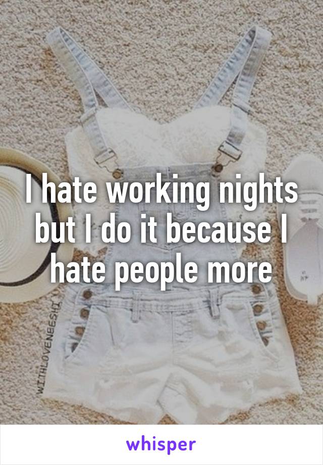 I hate working nights but I do it because I hate people more