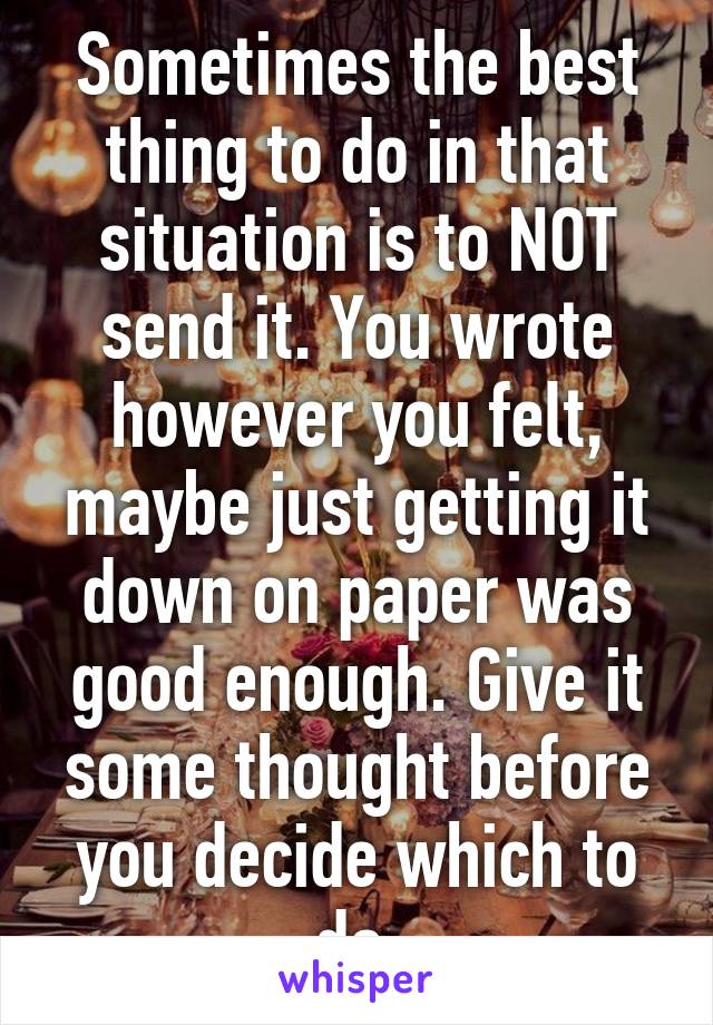 Sometimes the best thing to do in that situation is to NOT send it. You wrote however you felt, maybe just getting it down on paper was good enough. Give it some thought before you decide which to do.