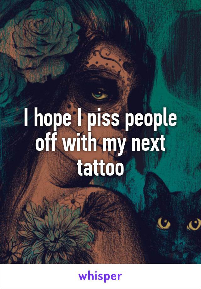 I hope I piss people off with my next tattoo