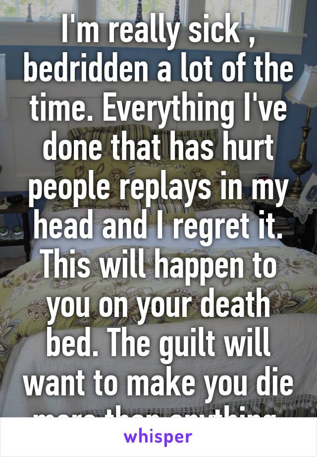 I'm really sick , bedridden a lot of the time. Everything I've done that has hurt people replays in my head and I regret it. This will happen to you on your death bed. The guilt will want to make you die more than anything 