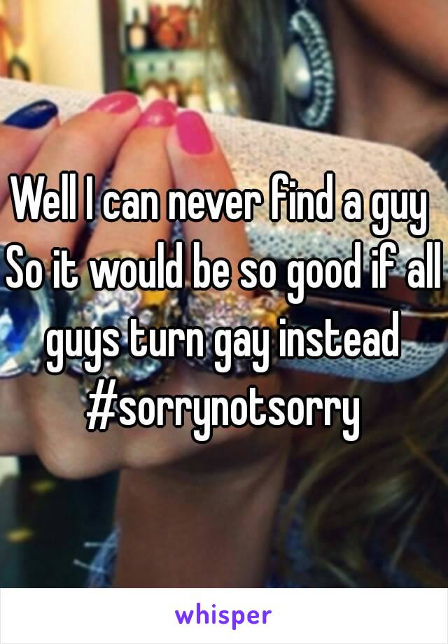 Well I can never find a guy 
So it would be so good if all guys turn gay instead 
#sorrynotsorry