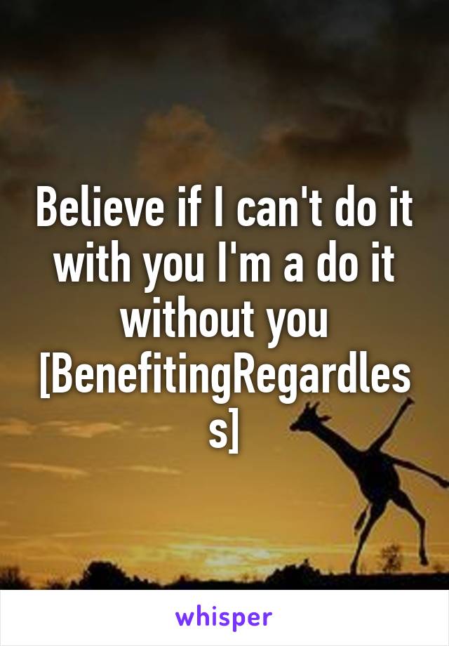 Believe if I can't do it with you I'm a do it without you [BenefitingRegardless]