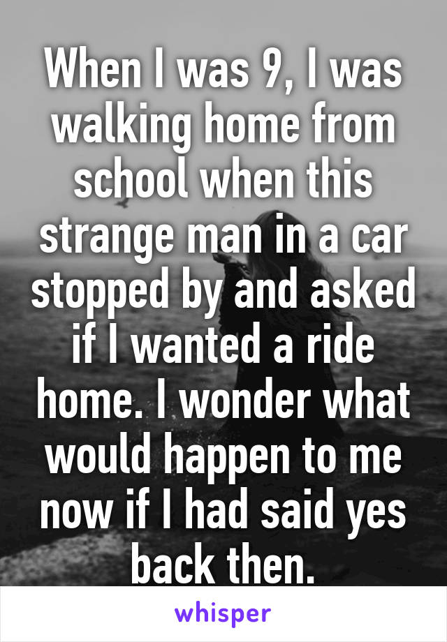When I was 9, I was walking home from school when this strange man in a car stopped by and asked if I wanted a ride home. I wonder what would happen to me now if I had said yes back then.