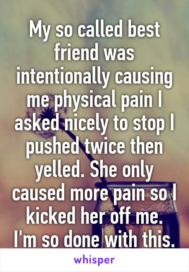 My so called best friend was intentionally causing me physical pain I asked nicely to stop I pushed twice then yelled. She only caused more pain so I kicked her off me. I'm so done with this.