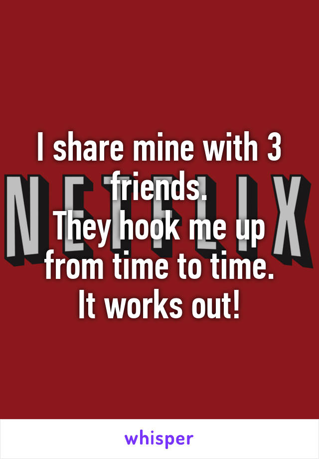 I share mine with 3 friends.
They hook me up from time to time.
It works out!