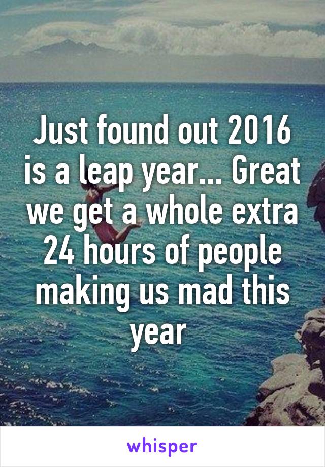 Just found out 2016 is a leap year... Great we get a whole extra 24 hours of people making us mad this year 