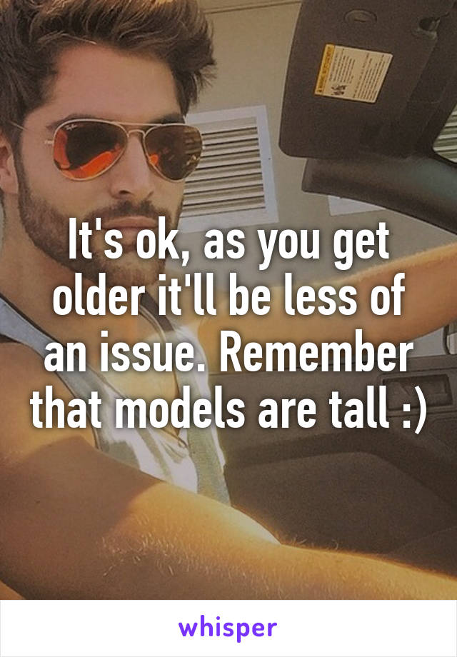 It's ok, as you get older it'll be less of an issue. Remember that models are tall :)