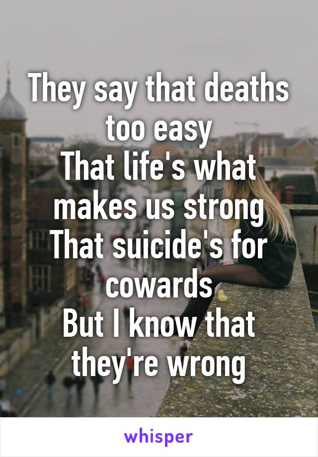 They say that deaths too easy
That life's what makes us strong
That suicide's for cowards
But I know that they're wrong