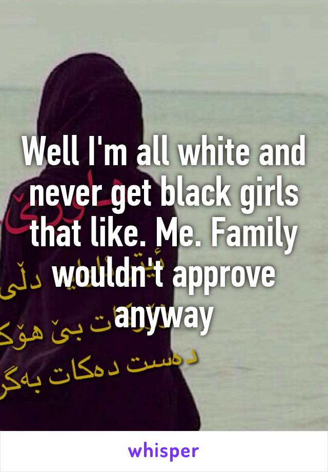 Well I'm all white and never get black girls that like. Me. Family wouldn't approve anyway