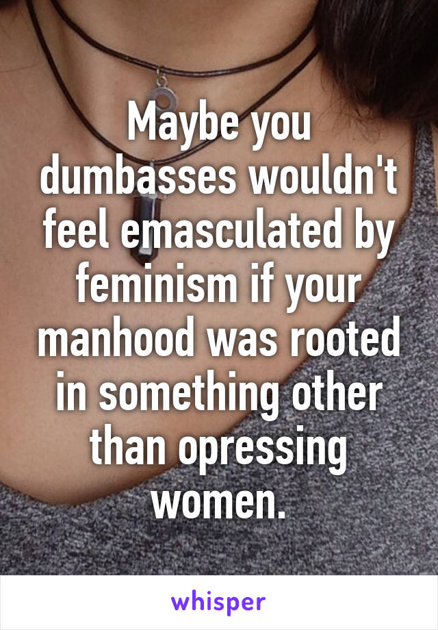 Maybe you dumbasses wouldn't feel emasculated by feminism if your manhood was rooted in something other than opressing women.