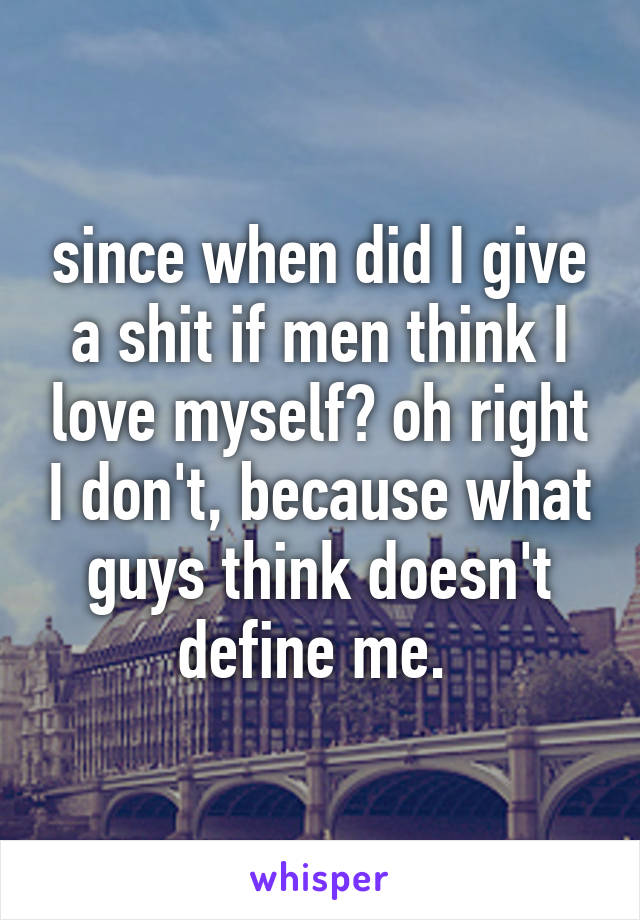 since when did I give a shit if men think I love myself? oh right I don't, because what guys think doesn't define me. 