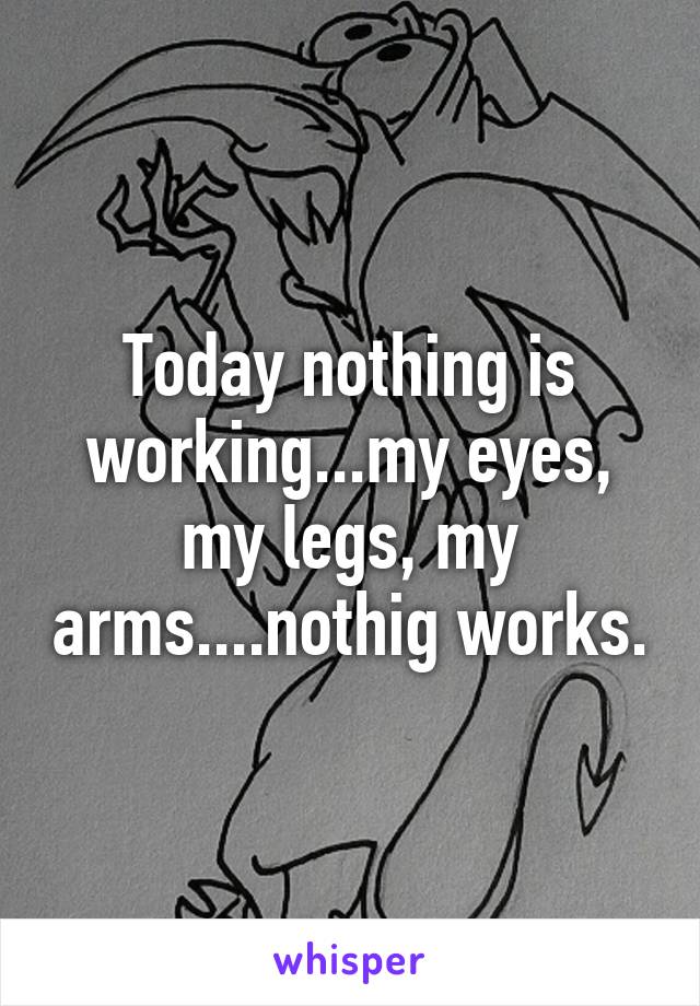 Today nothing is working...my eyes, my legs, my arms....nothig works.