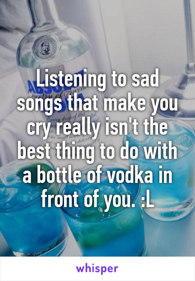 Listening to sad songs that make you cry really isn't the best thing to do with a bottle of vodka in front of you. :L