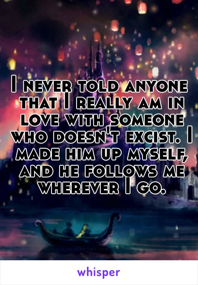 I never told anyone that I really am in love with someone who doesn't excist. I made him up myself, and he follows me wherever I go.