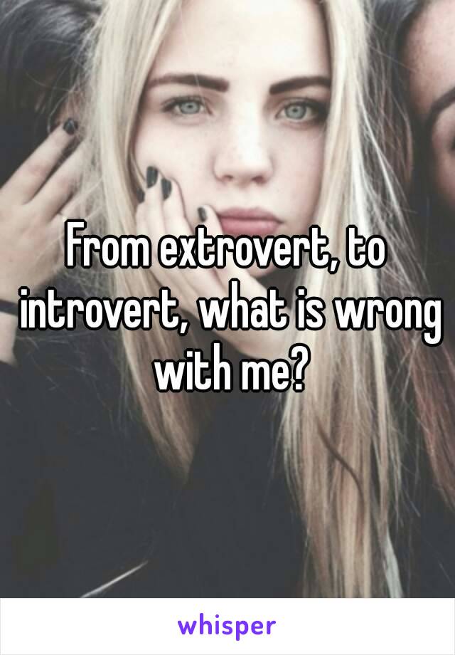 From extrovert, to introvert, what is wrong with me?