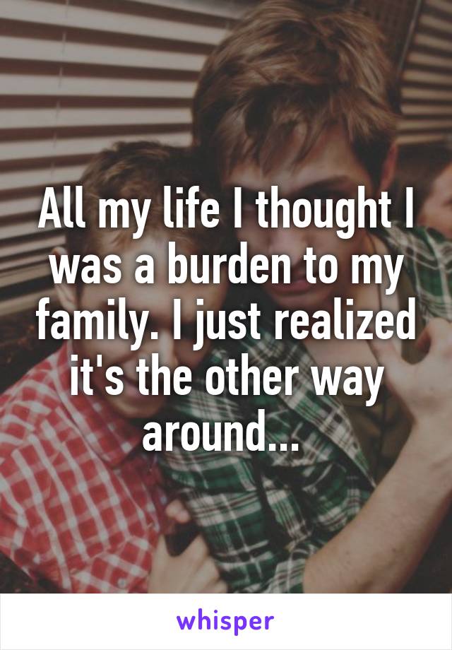 All my life I thought I was a burden to my family. I just realized it's the other way around... 