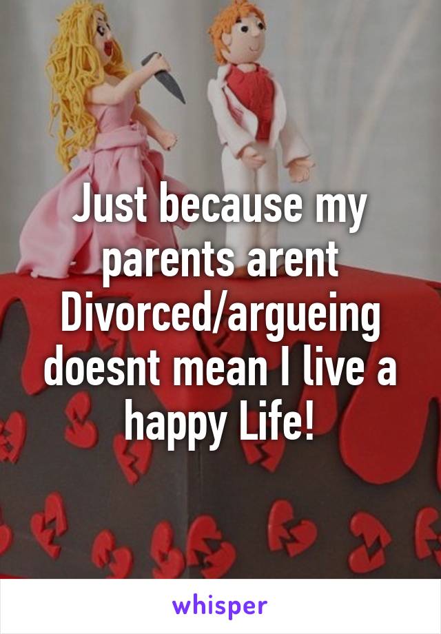 Just because my parents arent Divorced/argueing doesnt mean I live a happy Life!