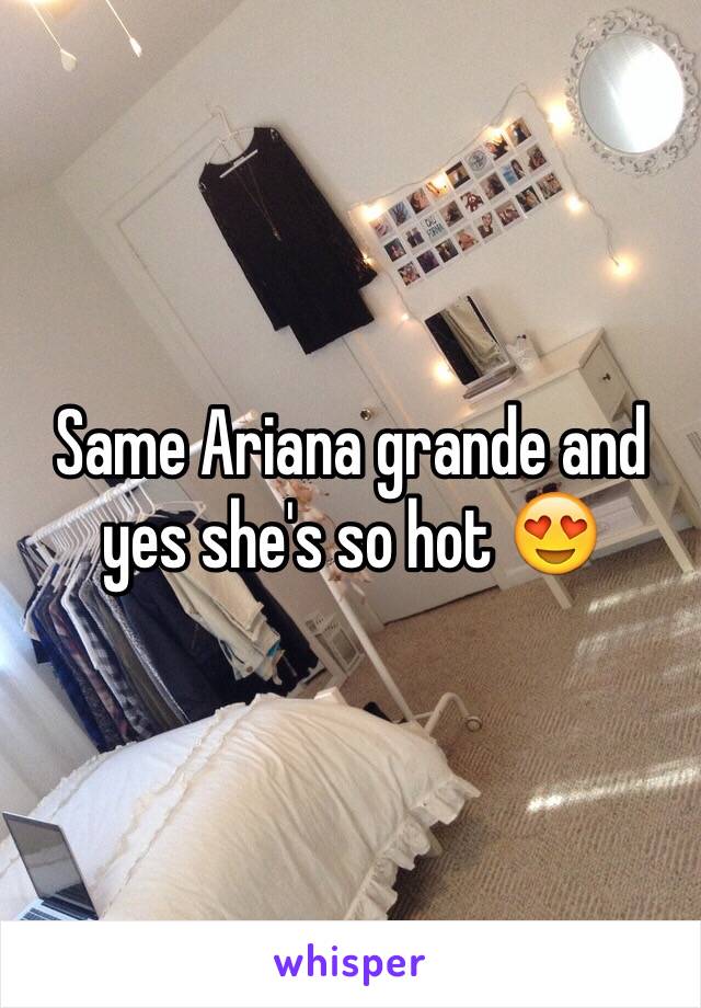 Same Ariana grande and yes she's so hot 😍