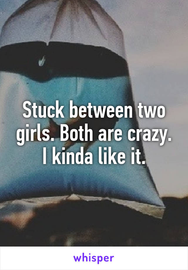 Stuck between two girls. Both are crazy. I kinda like it.