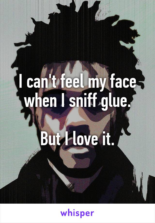 I can't feel my face when I sniff glue.

But I love it.