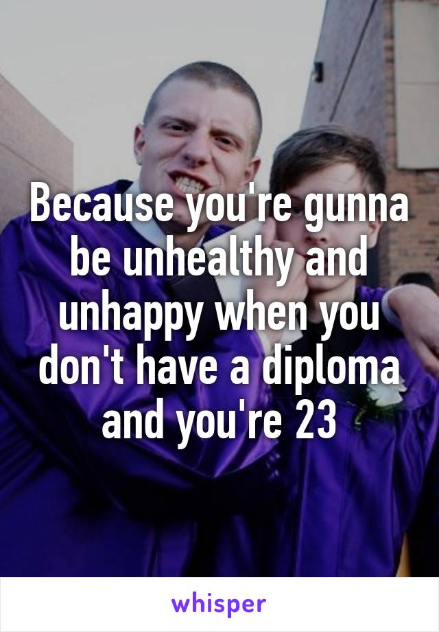 Because you're gunna be unhealthy and unhappy when you don't have a diploma and you're 23