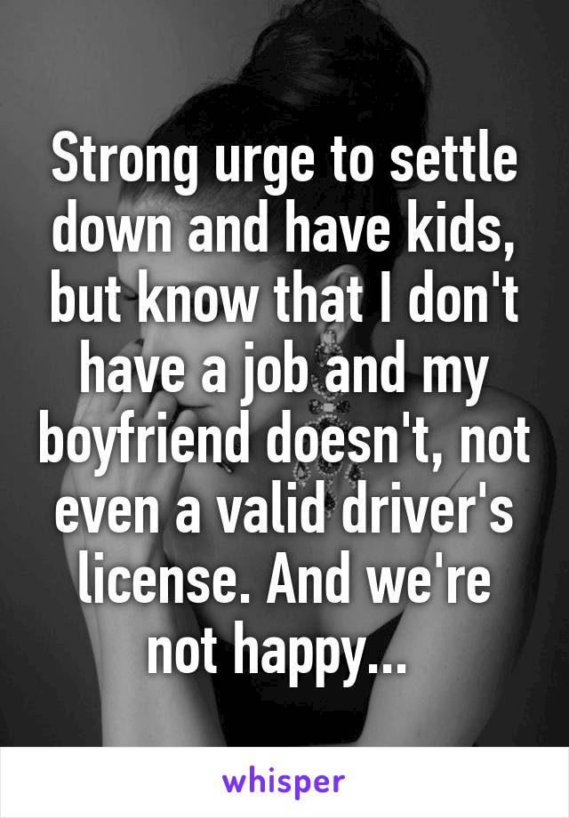 Strong urge to settle down and have kids, but know that I don't have a job and my boyfriend doesn't, not even a valid driver's license. And we're not happy... 