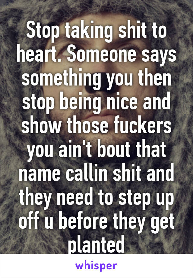 Stop taking shit to heart. Someone says something you then stop being nice and show those fuckers you ain't bout that name callin shit and they need to step up off u before they get planted