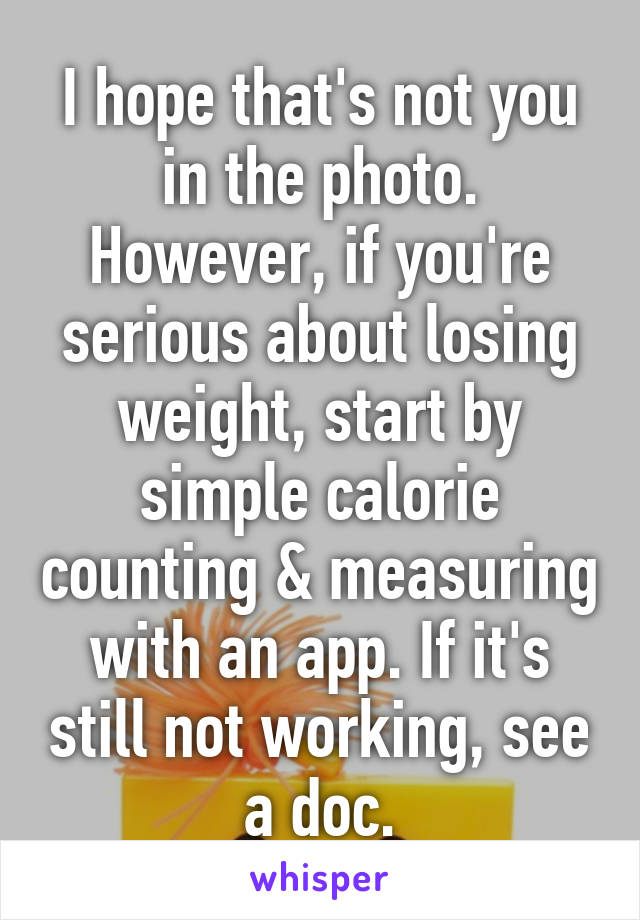 I hope that's not you in the photo. However, if you're serious about losing weight, start by simple calorie counting & measuring with an app. If it's still not working, see a doc.