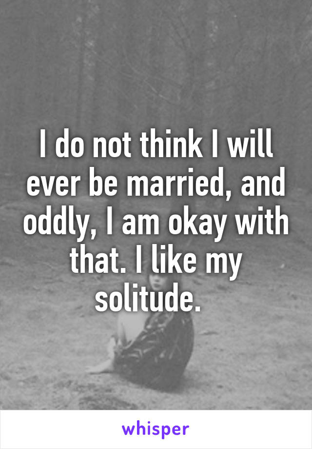 I do not think I will ever be married, and oddly, I am okay with that. I like my solitude.  