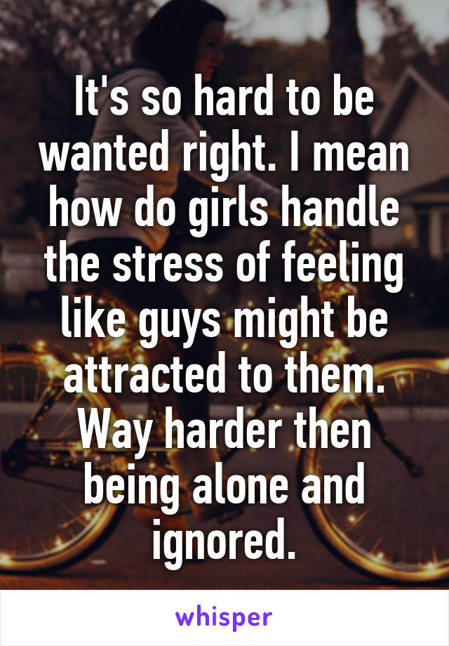 It's so hard to be wanted right. I mean how do girls handle the stress of feeling like guys might be attracted to them. Way harder then being alone and ignored.