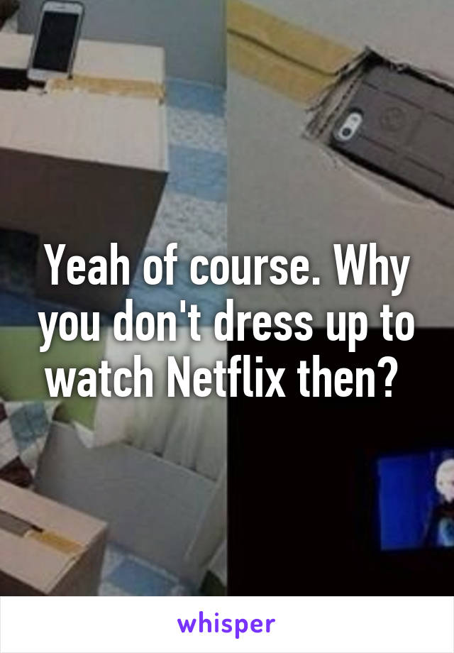 Yeah of course. Why you don't dress up to watch Netflix then? 