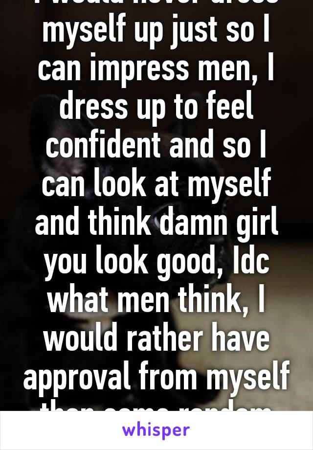 I would never dress myself up just so I can impress men, I dress up to feel confident and so I can look at myself and think damn girl you look good, Idc what men think, I would rather have approval from myself than some random guy