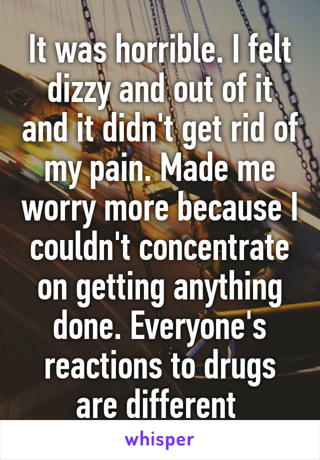It was horrible. I felt dizzy and out of it and it didn't get rid of my pain. Made me worry more because I couldn't concentrate on getting anything done. Everyone's reactions to drugs are different 